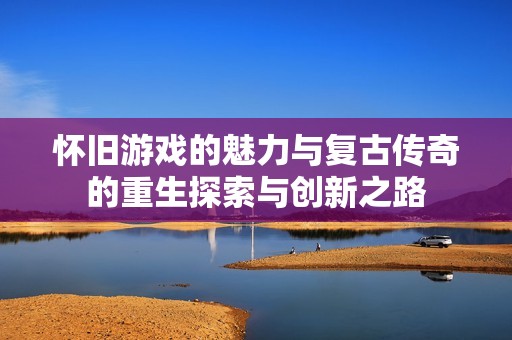 怀旧游戏的魅力与复古传奇的重生探索与创新之路