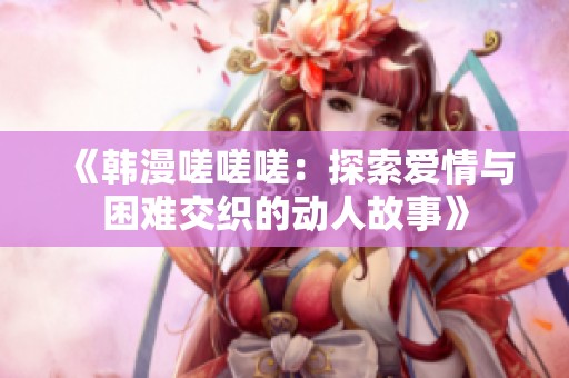 《韩漫嗟嗟嗟：探索爱情与困难交织的动人故事》