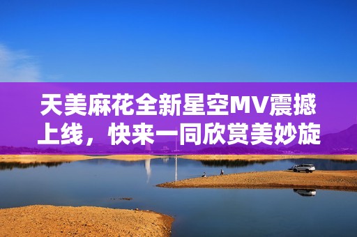 天美麻花全新星空MV震撼上线，快来一同欣赏美妙旋律与视觉盛宴