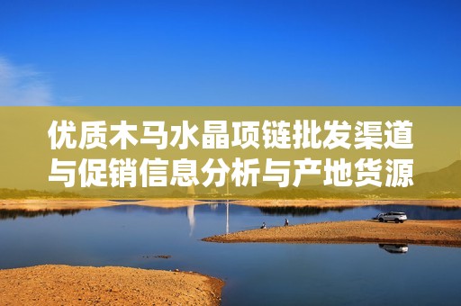 优质木马水晶项链批发渠道与促销信息分析与产地货源介绍