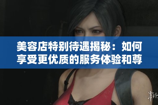 美容店特别待遇揭秘：如何享受更优质的服务体验和尊贵待遇