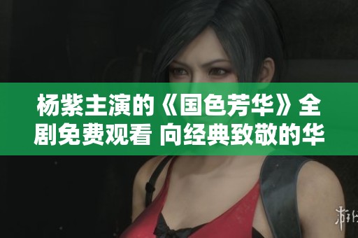杨紫主演的《国色芳华》全剧免费观看 向经典致敬的华丽展演