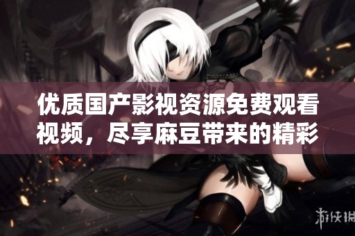 优质国产影视资源免费观看视频，尽享麻豆带来的精彩体验