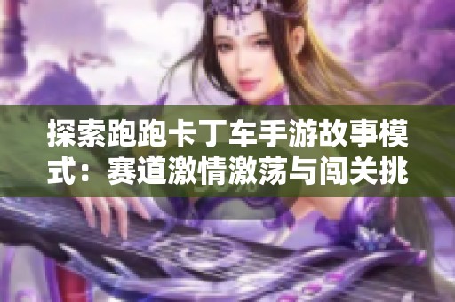 探索跑跑卡丁车手游故事模式：赛道激情激荡与闯关挑战乐趣之旅