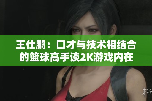 王仕鹏：口才与技术相结合的篮球高手谈2K游戏内在魅力