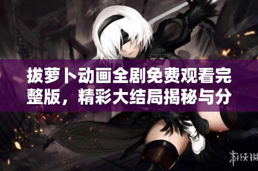 拔萝卜动画全剧免费观看完整版，精彩大结局揭秘与分析