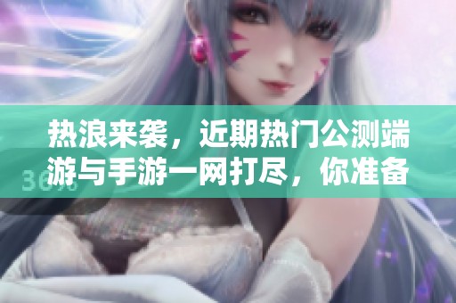 热浪来袭，近期热门公测端游与手游一网打尽，你准备好迎接了吗？