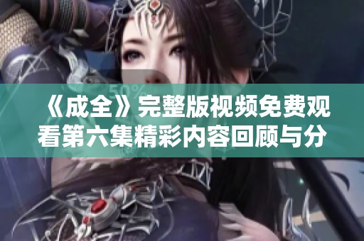《成全》完整版视频免费观看第六集精彩内容回顾与分析