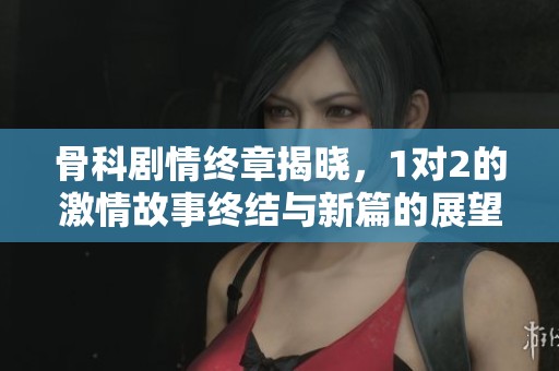 骨科剧情终章揭晓，1对2的激情故事终结与新篇的展望