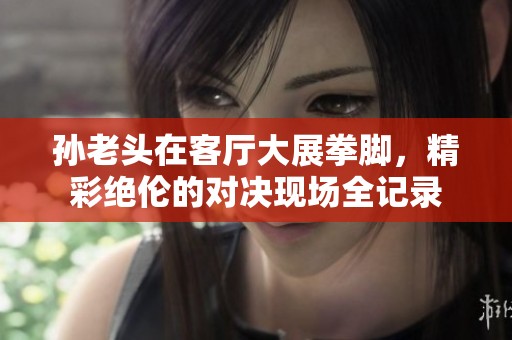 孙老头在客厅大展拳脚，精彩绝伦的对决现场全记录