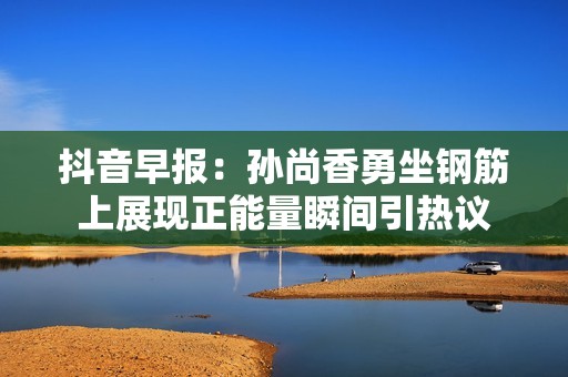 抖音早报：孙尚香勇坐钢筋上展现正能量瞬间引热议