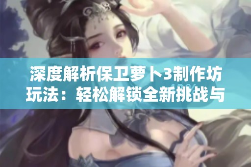 深度解析保卫萝卜3制作坊玩法：轻松解锁全新挑战与创造快乐