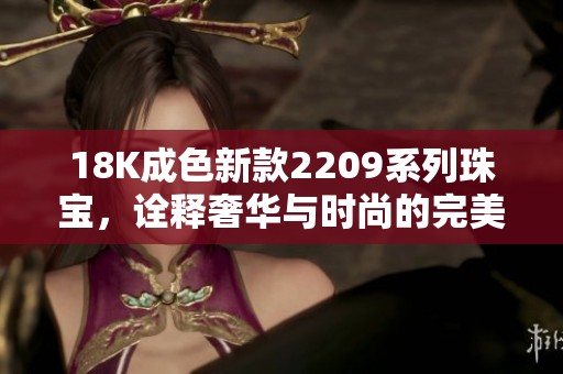 18K成色新款2209系列珠宝，诠释奢华与时尚的完美结合
