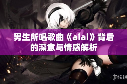 男生所唱歌曲《aiai》背后的深意与情感解析