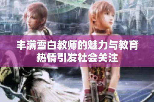 丰满雪白教师的魅力与教育热情引发社会关注