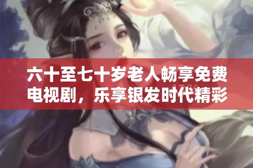 六十至七十岁老人畅享免费电视剧，乐享银发时代精彩瞬间