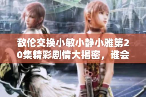 敌伦交换小敏小静小雅第20集精彩剧情大揭密，谁会最终胜出