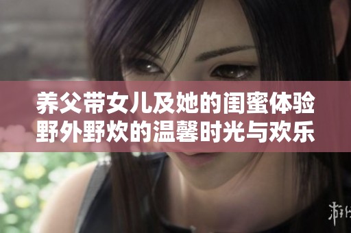 养父带女儿及她的闺蜜体验野外野炊的温馨时光与欢乐回忆
