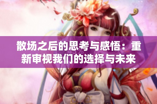 散场之后的思考与感悟：重新审视我们的选择与未来