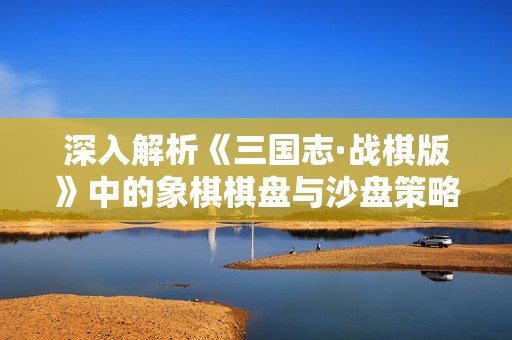 深入解析《三国志·战棋版》中的象棋棋盘与沙盘策略应用