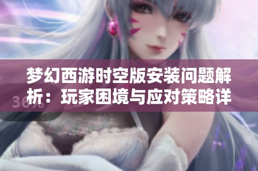 梦幻西游时空版安装问题解析：玩家困境与应对策略详解
