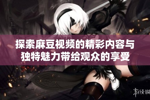 探索麻豆视频的精彩内容与独特魅力带给观众的享受