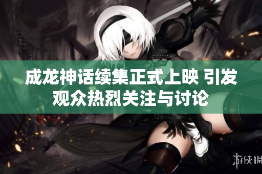 成龙神话续集正式上映 引发观众热烈关注与讨论