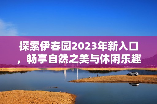 探索伊春园2023年新入口，畅享自然之美与休闲乐趣