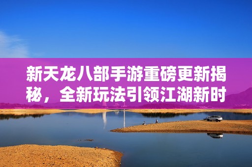 新天龙八部手游重磅更新揭秘，全新玩法引领江湖新时代