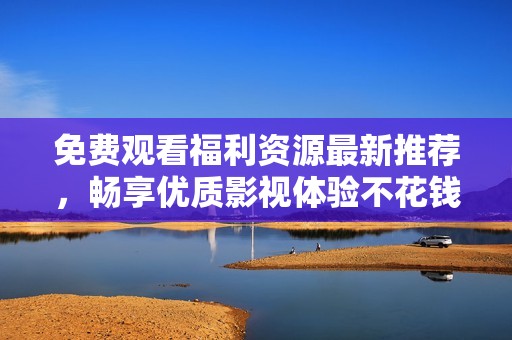 免费观看福利资源最新推荐，畅享优质影视体验不花钱