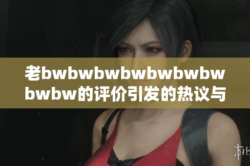 老bwbwbwbwbwbwbwbwbw的评价引发的热议与思考