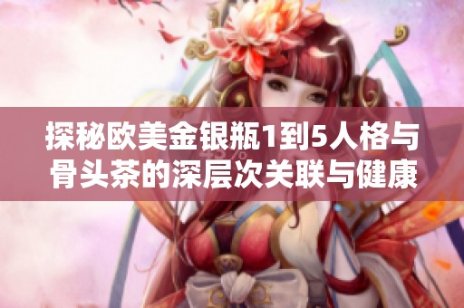 探秘欧美金银瓶1到5人格与骨头茶的深层次关联与健康益处