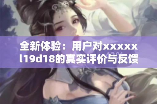 全新体验：用户对xxxxxl19d18的真实评价与反馈分析