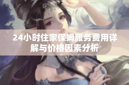 24小时住家保姆服务费用详解与价格因素分析