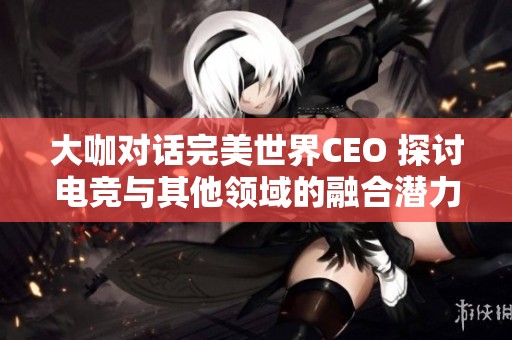 大咖对话完美世界CEO 探讨电竞与其他领域的融合潜力与未来前景