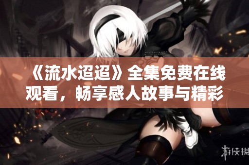 《流水迢迢》全集免费在线观看，畅享感人故事与精彩剧集