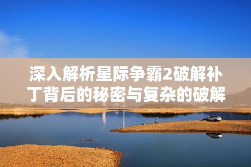 深入解析星际争霸2破解补丁背后的秘密与复杂的破解过程