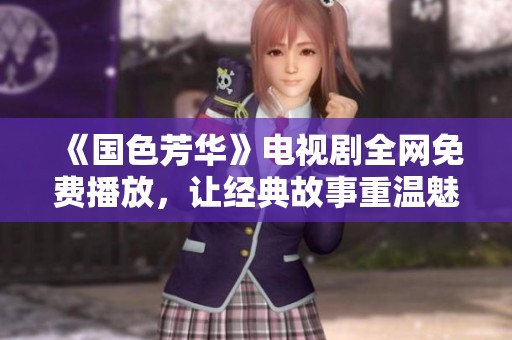 《国色芳华》电视剧全网免费播放，让经典故事重温魅力青春