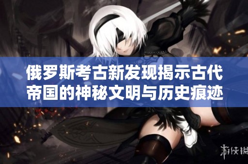 俄罗斯考古新发现揭示古代帝国的神秘文明与历史痕迹