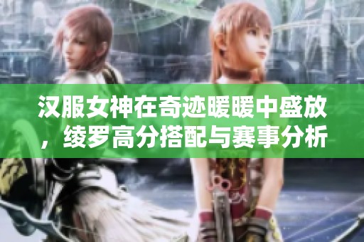 汉服女神在奇迹暖暖中盛放，绫罗高分搭配与赛事分析全攻略