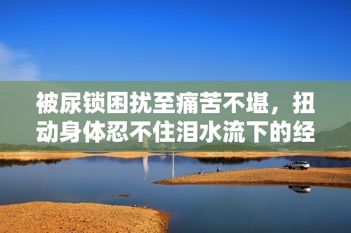 被尿锁困扰至痛苦不堪，扭动身体忍不住泪水流下的经历分享