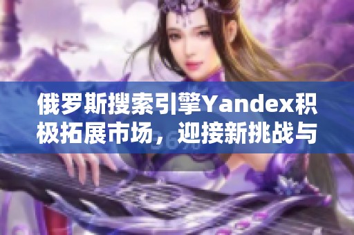 俄罗斯搜索引擎Yandex积极拓展市场，迎接新挑战与机遇