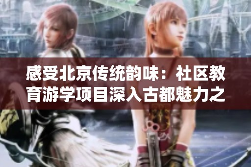 感受北京传统韵味：社区教育游学项目深入古都魅力之旅