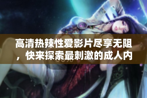 高清热辣性爱影片尽享无阻，快来探索最刺激的成人内容
