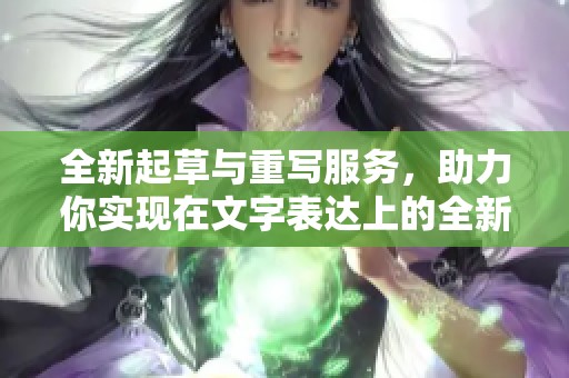 全新起草与重写服务，助力你实现在文字表达上的全新突破