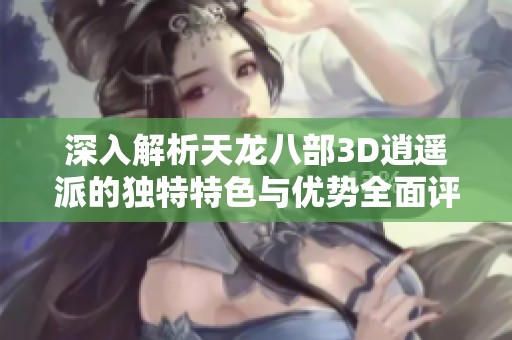 深入解析天龙八部3D逍遥派的独特特色与优势全面评测