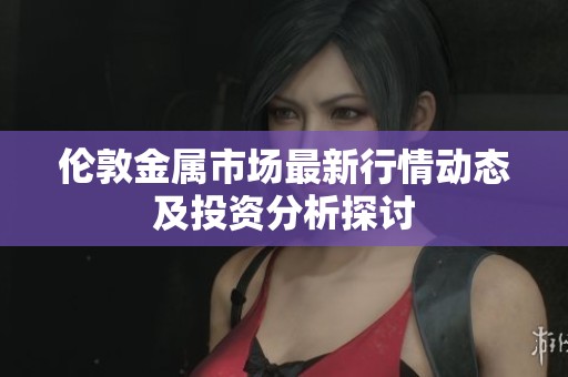 伦敦金属市场最新行情动态及投资分析探讨