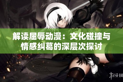 解读屈辱动漫：文化碰撞与情感纠葛的深层次探讨