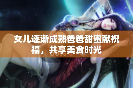女儿逐渐成熟爸爸甜蜜献祝福，共享美食时光