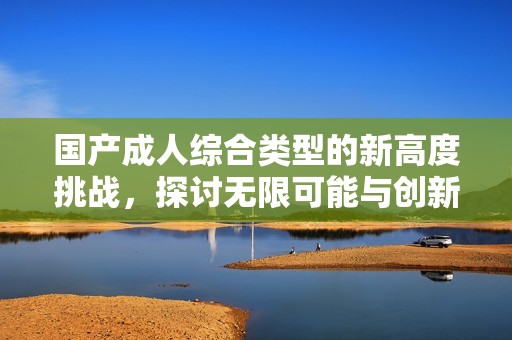 国产成人综合类型的新高度挑战，探讨无限可能与创新边界